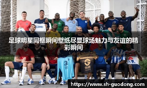 足球明星同框瞬间壁纸尽显球场魅力与友谊的精彩瞬间