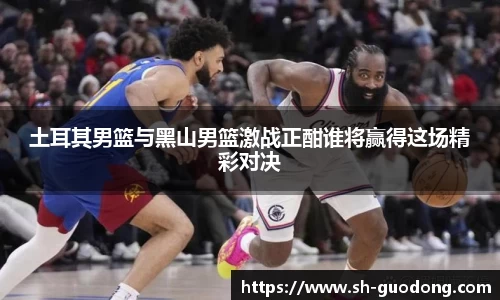 土耳其男篮与黑山男篮激战正酣谁将赢得这场精彩对决